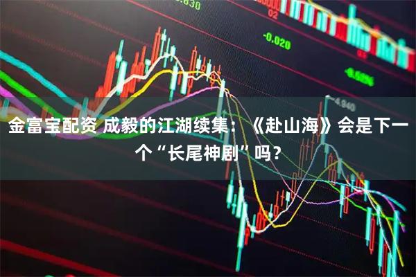金富宝配资 成毅的江湖续集：《赴山海》会是下一个“长尾神剧”吗？