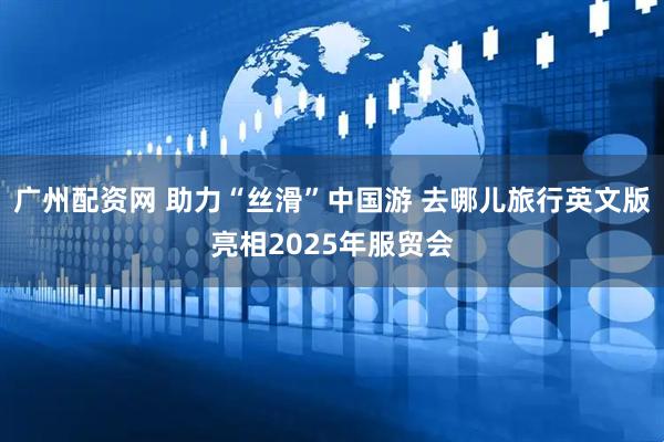 广州配资网 助力“丝滑”中国游 去哪儿旅行英文版亮相2025年服贸会