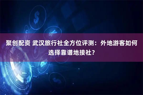 聚创配资 武汉旅行社全方位评测：外地游客如何选择靠谱地接社？