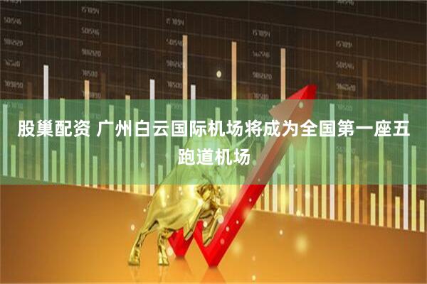 股巢配资 广州白云国际机场将成为全国第一座五跑道机场