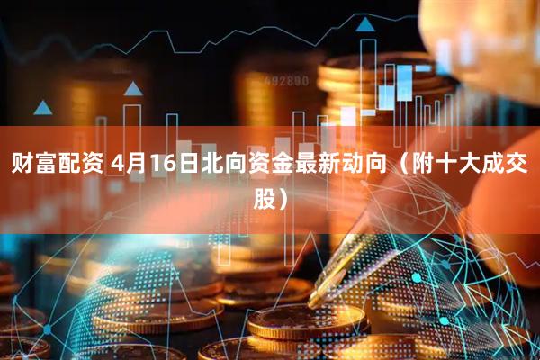 财富配资 4月16日北向资金最新动向（附十大成交股）