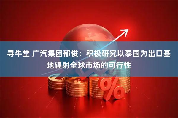 寻牛堂 广汽集团郁俊：积极研究以泰国为出口基地辐射全球市场的可行性