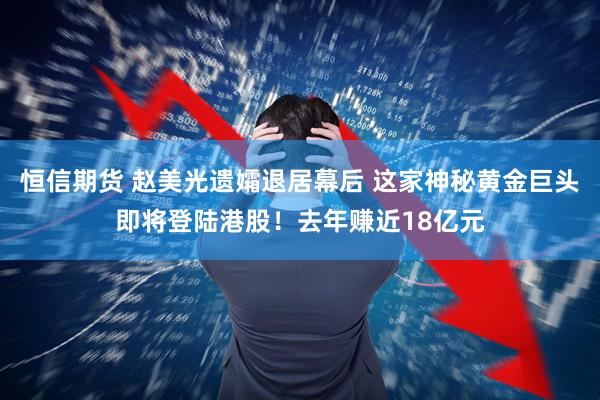 恒信期货 赵美光遗孀退居幕后 这家神秘黄金巨头即将登陆港股！去年赚近18亿元