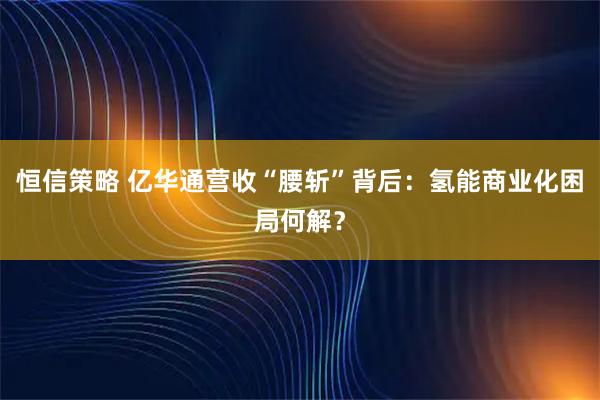 恒信策略 亿华通营收“腰斩”背后：氢能商业化困局何解？