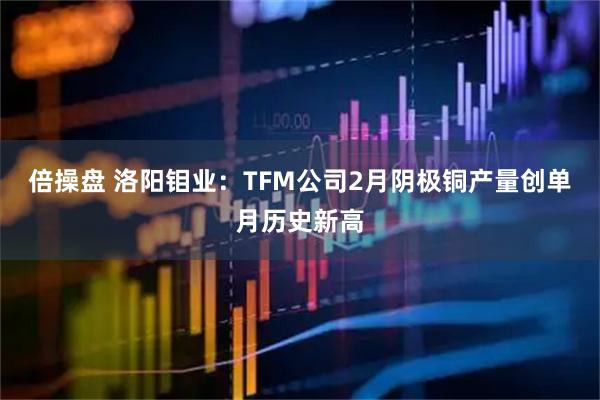 倍操盘 洛阳钼业：TFM公司2月阴极铜产量创单月历史新高