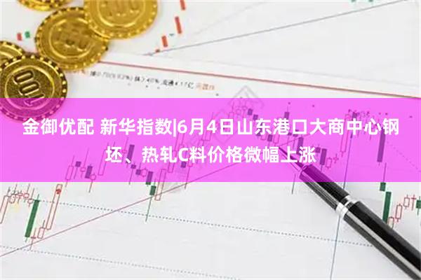 金御优配 新华指数|6月4日山东港口大商中心钢坯、热轧C料价格微幅上涨