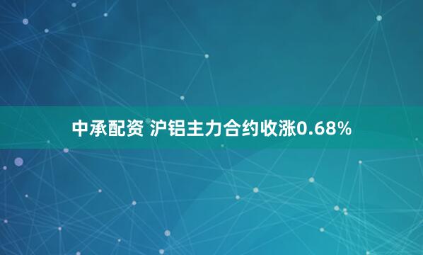 中承配资 沪铝主力合约收涨0.68%