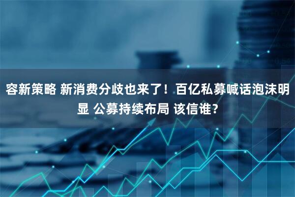 容新策略 新消费分歧也来了！百亿私募喊话泡沫明显 公募持续布局 该信谁？