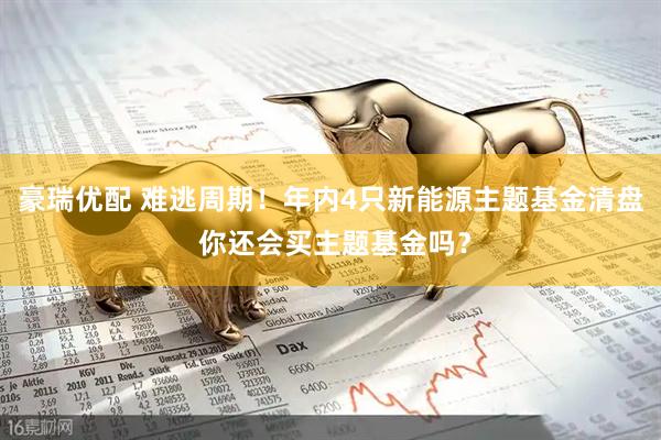 豪瑞优配 难逃周期！年内4只新能源主题基金清盘 你还会买主题基金吗？