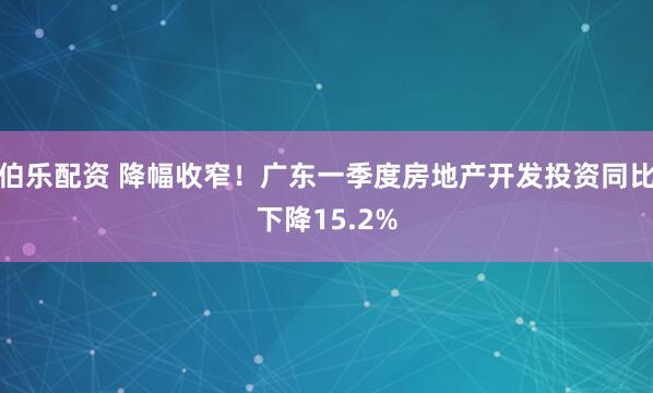 伯乐配资 降幅收窄！广东一季度房地产开发投资同比下降15.2%