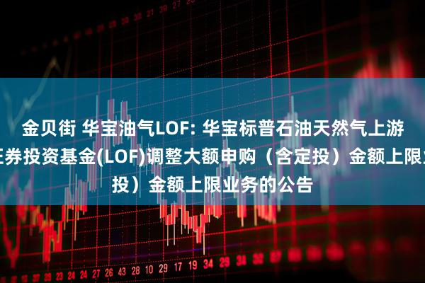 金贝街 华宝油气LOF: 华宝标普石油天然气上游股票指数证券投资基金(LOF)调整大额申购（含定投）金额上限业务的公告