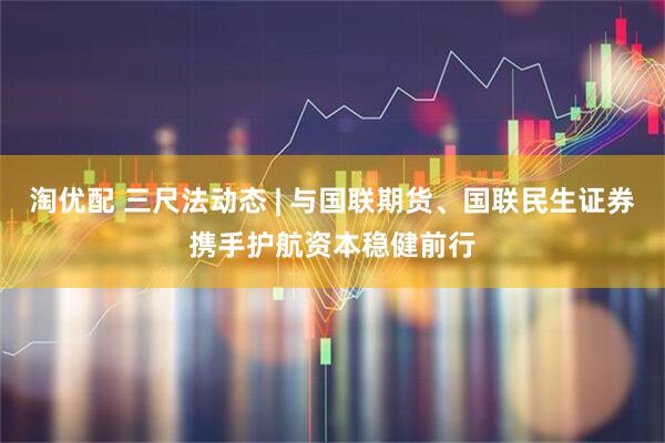 淘优配 三尺法动态 | 与国联期货、国联民生证券携手护航资本稳健前行
