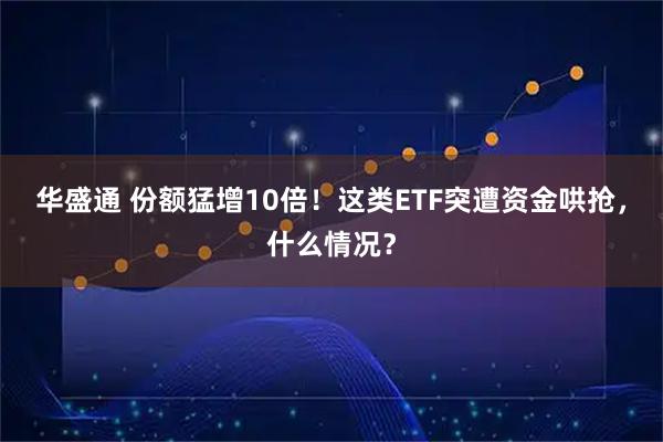 华盛通 份额猛增10倍！这类ETF突遭资金哄抢，什么情况？