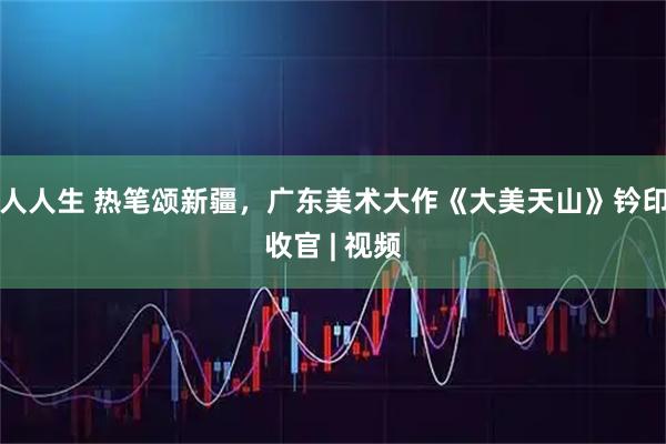 人人生 热笔颂新疆，广东美术大作《大美天山》钤印收官 | 视频