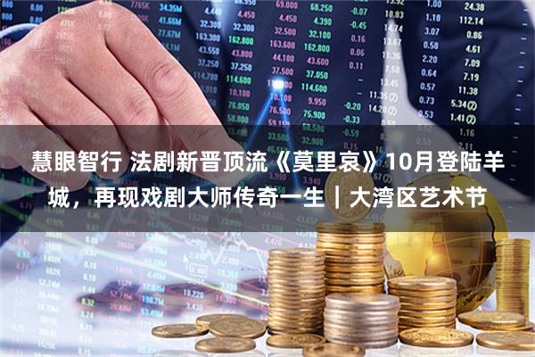 慧眼智行 法剧新晋顶流《莫里哀》10月登陆羊城，再现戏剧大师传奇一生｜大湾区艺术节