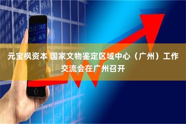 元宝枫资本 国家文物鉴定区域中心（广州）工作交流会在广州召开