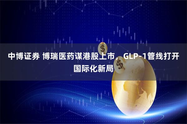 中博证券 博瑞医药谋港股上市，GLP-1管线打开国际化新局