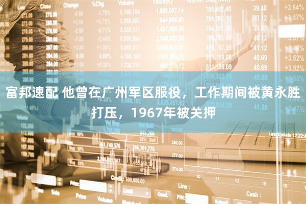 富邦速配 他曾在广州军区服役，工作期间被黄永胜打压，1967年被关押