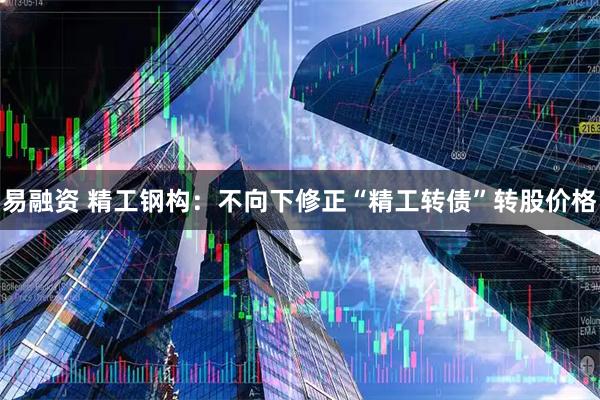 易融资 精工钢构：不向下修正“精工转债”转股价格