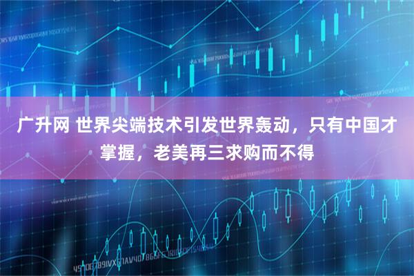 广升网 世界尖端技术引发世界轰动，只有中国才掌握，老美再三求购而不得