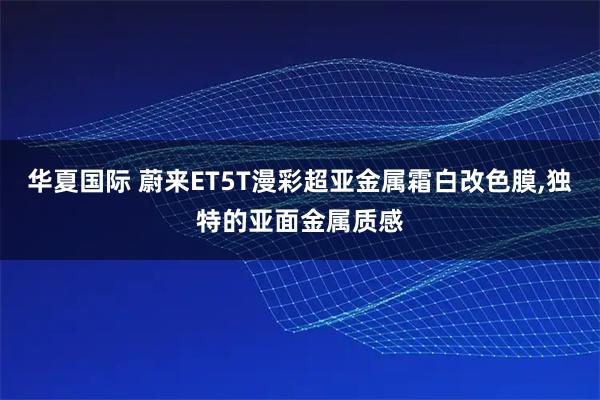 华夏国际 蔚来ET5T漫彩超亚金属霜白改色膜,独特的亚面金属质感