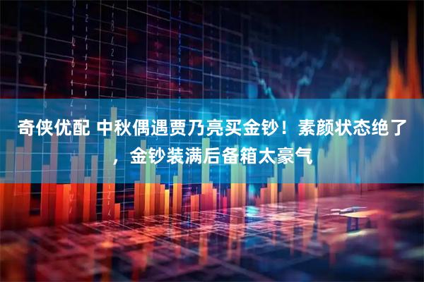 奇侠优配 中秋偶遇贾乃亮买金钞！素颜状态绝了，金钞装满后备箱太豪气