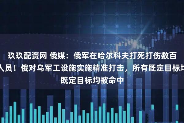玖玖配资网 俄媒：俄军在哈尔科夫打死打伤数百名乌军人员！俄对乌军工设施实施精准打击，所有既定目标均被命中