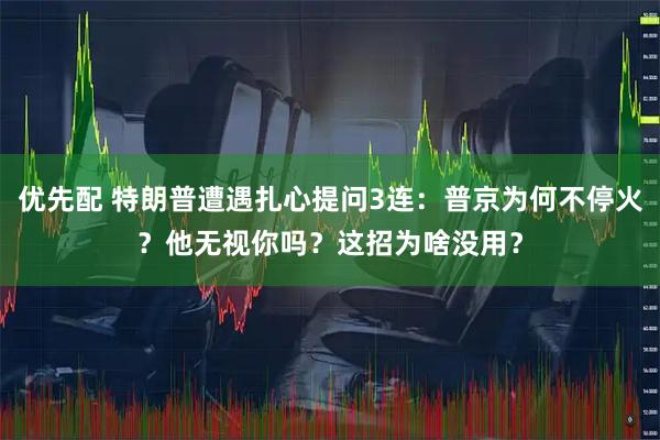 优先配 特朗普遭遇扎心提问3连：普京为何不停火？他无视你吗？这招为啥没用？