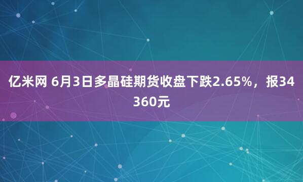 亿米网 6月3日多晶硅期货收盘下跌2.65%，报34360元