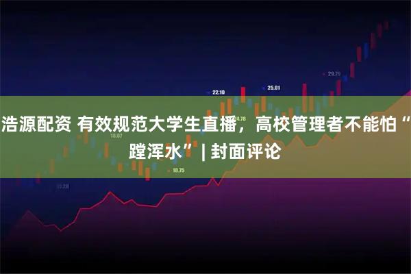 浩源配资 有效规范大学生直播，高校管理者不能怕“蹚浑水” | 封面评论