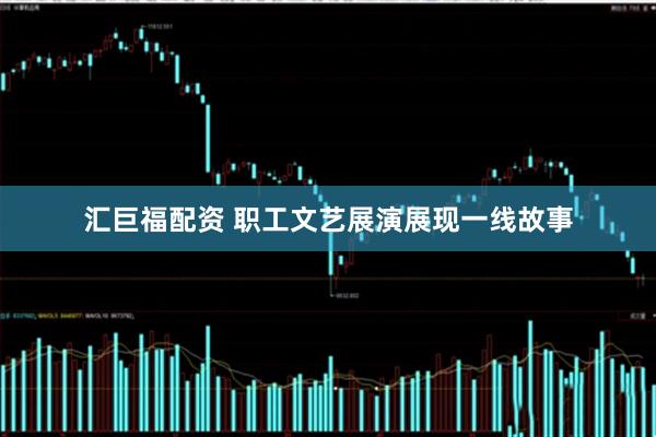 汇巨福配资 职工文艺展演展现一线故事