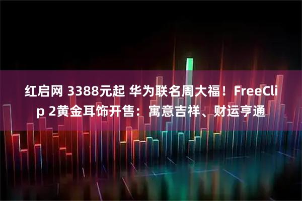 红启网 3388元起 华为联名周大福！FreeClip 2黄金耳饰开售：寓意吉祥、财运亨通