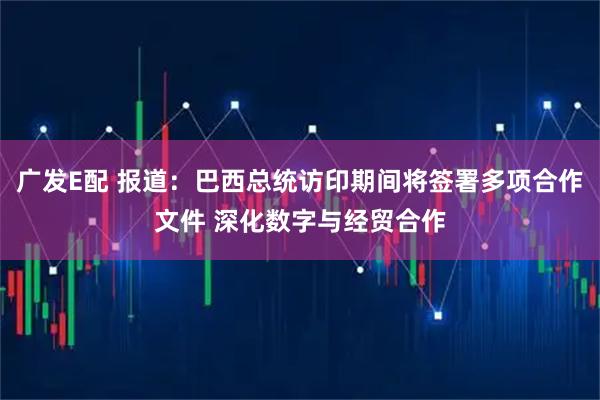 广发E配 报道：巴西总统访印期间将签署多项合作文件 深化数字与经贸合作