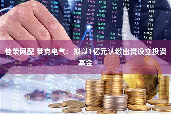 佳荣网配 莱克电气：拟以1亿元认缴出资设立投资基金