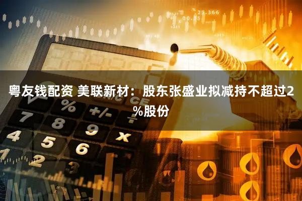 粤友钱配资 美联新材：股东张盛业拟减持不超过2%股份
