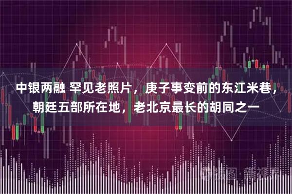中银两融 罕见老照片，庚子事变前的东江米巷，朝廷五部所在地，老北京最长的胡同之一