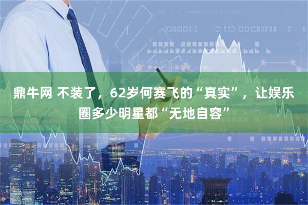 鼎牛网 不装了，62岁何赛飞的“真实”，让娱乐圈多少明星都“无地自容”