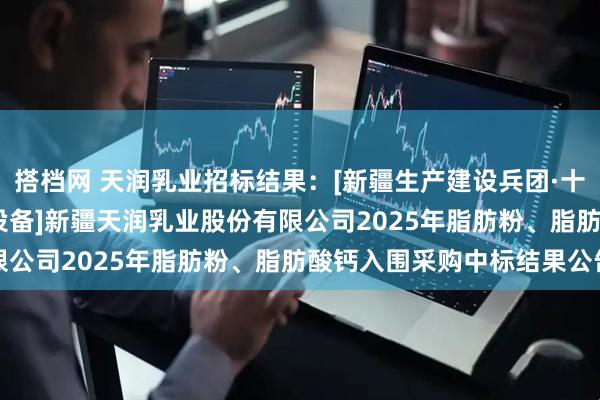 搭档网 天润乳业招标结果：[新疆生产建设兵团·十二师][公开招标][材料设备]新疆天润乳业股份有限公司2025年脂肪粉、脂肪酸钙入围采购中标结果公告