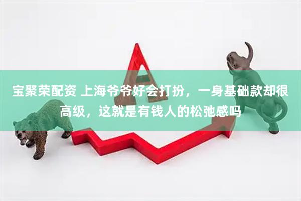 宝聚荣配资 上海爷爷好会打扮，一身基础款却很高级，这就是有钱人的松弛感吗