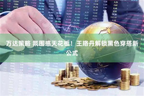万达策略 氛围感天花板！王珞丹解锁黑色穿搭新公式