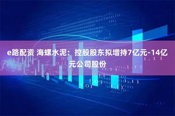 e路配资 海螺水泥：控股股东拟增持7亿元-14亿元公司股份